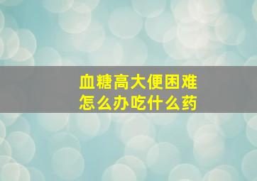 血糖高大便困难怎么办吃什么药