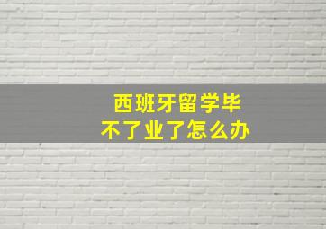 西班牙留学毕不了业了怎么办