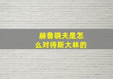 赫鲁晓夫是怎么对待斯大林的