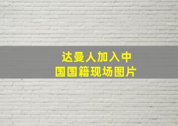 达曼人加入中国国籍现场图片