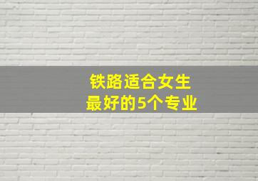 铁路适合女生最好的5个专业