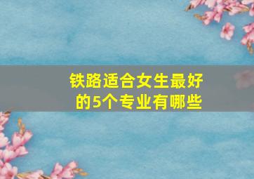 铁路适合女生最好的5个专业有哪些