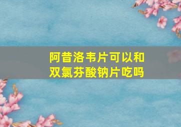 阿昔洛韦片可以和双氯芬酸钠片吃吗