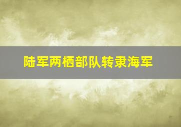 陆军两栖部队转隶海军