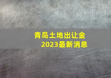 青岛土地出让金2023最新消息