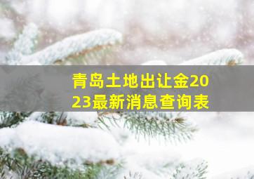 青岛土地出让金2023最新消息查询表