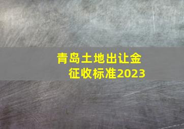 青岛土地出让金征收标准2023