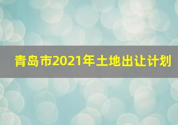 青岛市2021年土地出让计划