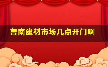 鲁南建材市场几点开门啊