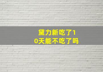 黛力新吃了10天能不吃了吗